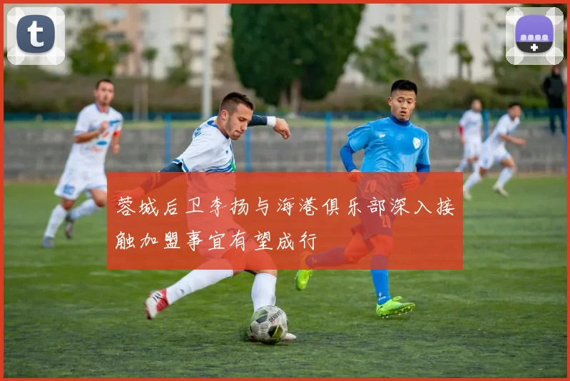 蓉城后卫李扬与海港俱乐部深入接触加盟事宜有望成行
