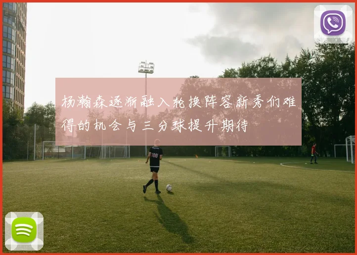 杨瀚森逐渐融入轮换阵容新秀们难得的机会与三分球提升期待