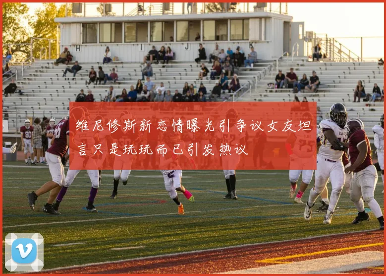 维尼修斯新恋情曝光引争议女友坦言只是玩玩而已引发热议