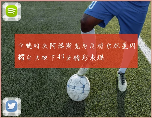 今晚对决阿诺斯克与厄特尔双星闪耀合力砍下49分精彩表现
