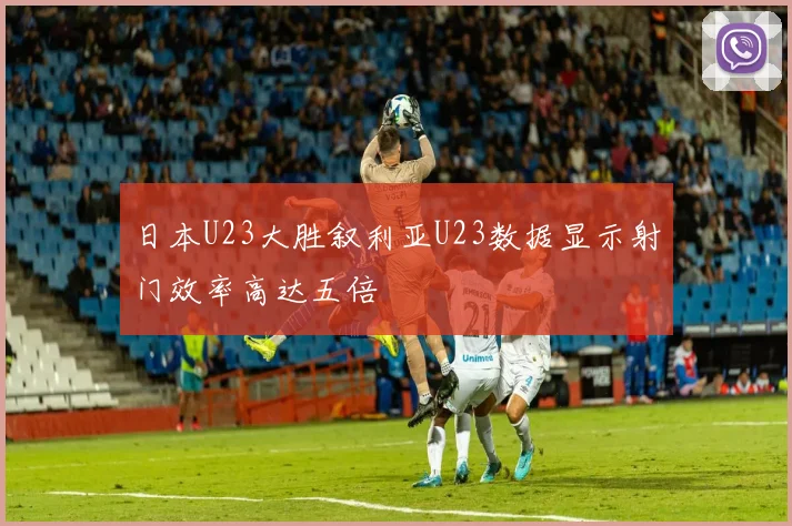 日本U23大胜叙利亚U23数据显示射门效率高达五倍