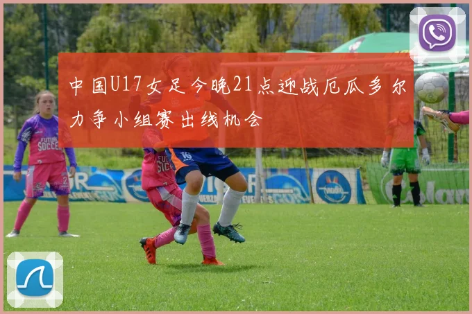 中国U17女足今晚21点迎战厄瓜多尔力争小组赛出线机会