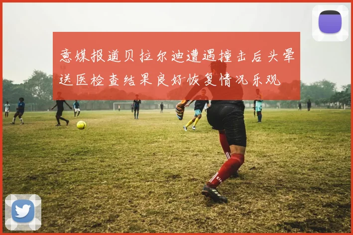 意媒报道贝拉尔迪遭遇撞击后头晕送医检查结果良好恢复情况乐观