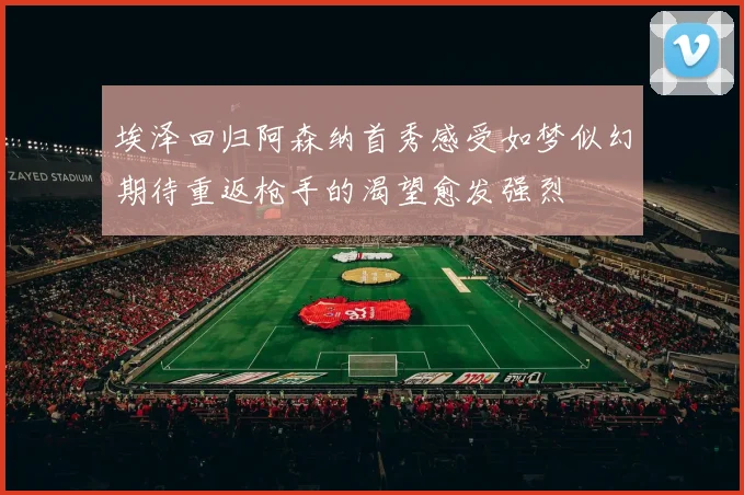 埃泽回归阿森纳首秀感受如梦似幻期待重返枪手的渴望愈发强烈