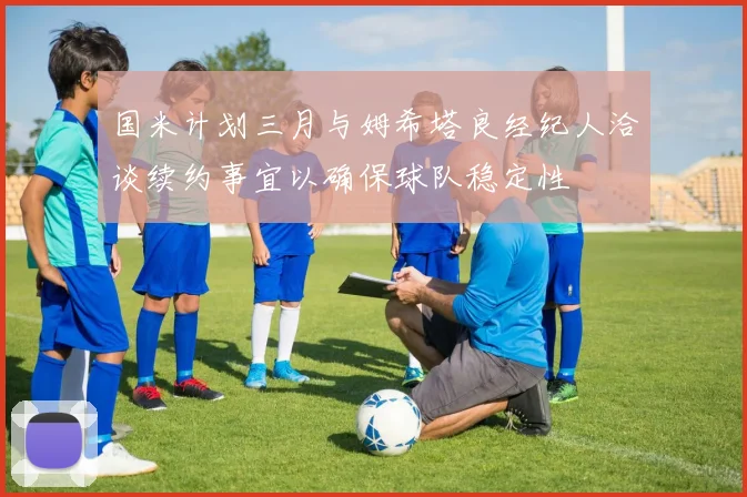 国米计划三月与姆希塔良经纪人洽谈续约事宜以确保球队稳定性