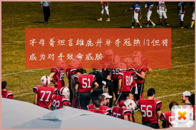 字母哥坦言雄鹿并非夺冠热门但将成为对手致命威胁