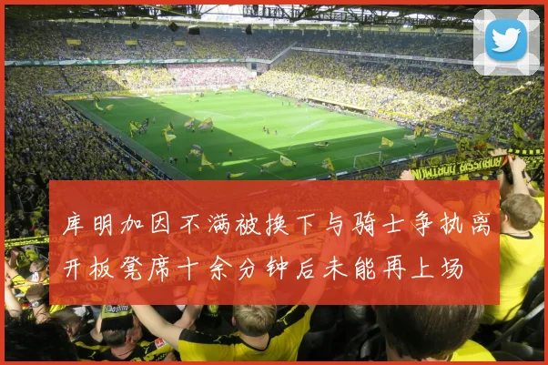 库明加因不满被换下与骑士争执离开板凳席十余分钟后未能再上场