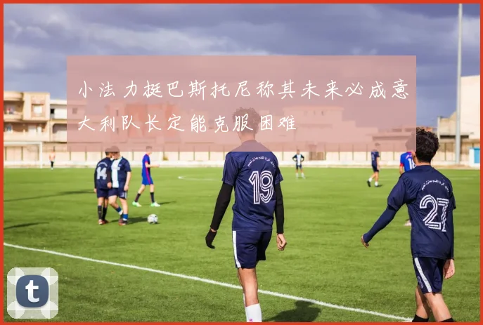 小法力挺巴斯托尼称其未来必成意大利队长定能克服困难