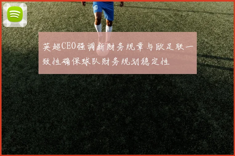 英超CEO强调新财务规章与欧足联一致性确保球队财务规划稳定性