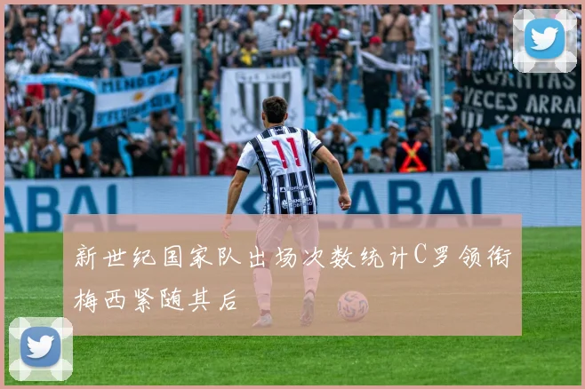 新世纪国家队出场次数统计C罗领衔梅西紧随其后