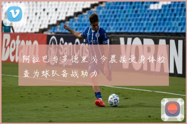 阿拉巴与罗德里戈今晨接受身体检查为球队备战助力
