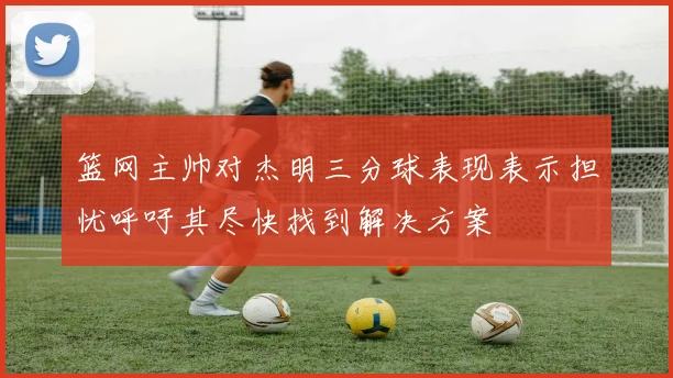 篮网主帅对杰明三分球表现表示担忧呼吁其尽快找到解决方案