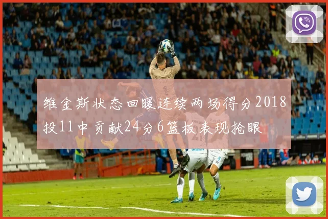 维金斯状态回暖连续两场得分2018投11中贡献24分6篮板表现抢眼