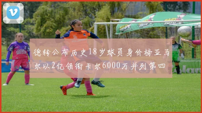 德转公布历史18岁球员身价榜亚马尔以2亿领衔卡尔6000万并列第四