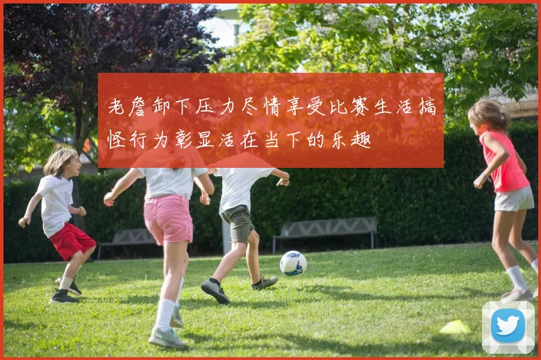 老詹卸下压力尽情享受比赛生活搞怪行为彰显活在当下的乐趣