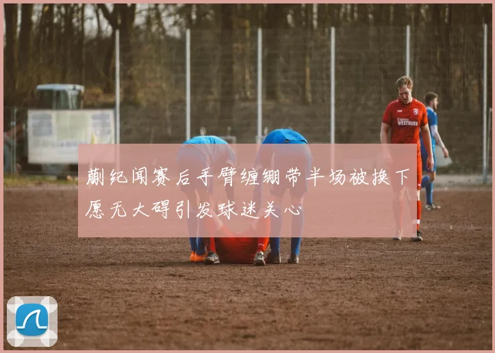 蒯纪闻赛后手臂缠绷带半场被换下愿无大碍引发球迷关心