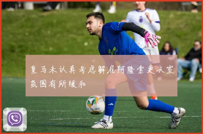 皇马未认真考虑解雇阿隆索更衣室氛围有所缓和