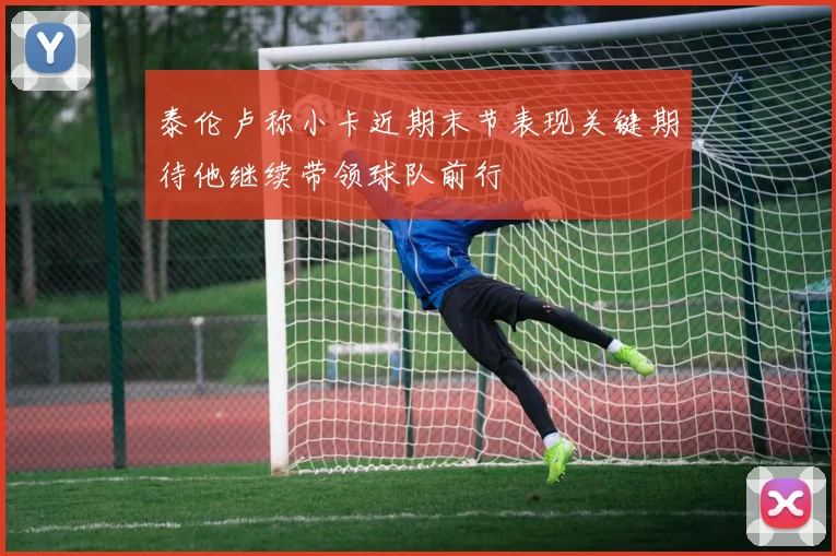 泰伦卢称小卡近期末节表现关键期待他继续带领球队前行