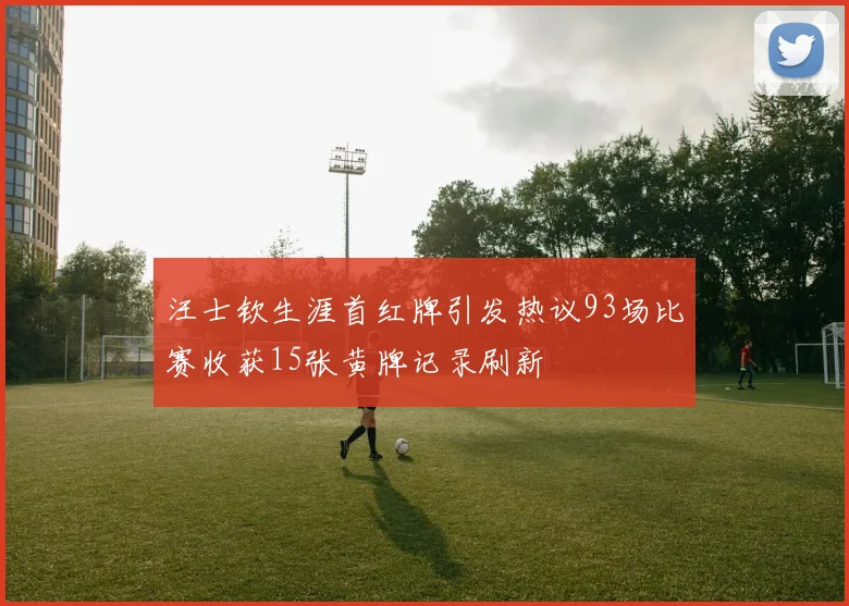 汪士钦生涯首红牌引发热议93场比赛收获15张黄牌记录刷新