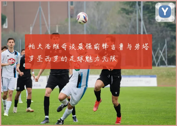 帕夫洛维奇谈最强前锋吉鲁与劳塔罗圣西罗的足球魅力无限