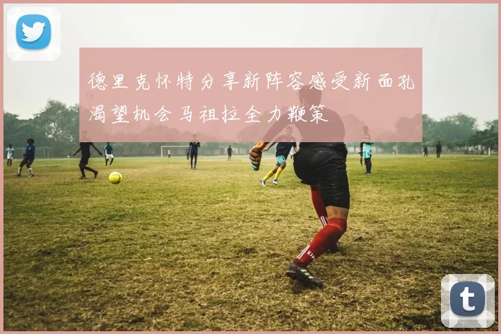 德里克怀特分享新阵容感受新面孔渴望机会马祖拉全力鞭策