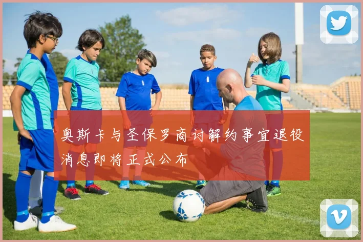 奥斯卡与圣保罗商讨解约事宜退役消息即将正式公布