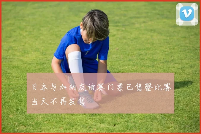 日本与加纳友谊赛门票已售罄比赛当天不再发售