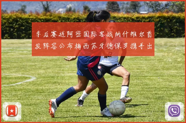 季后赛迈阿密国际客战纳什维尔首发阵容公布梅西苏牙德保罗携手出战