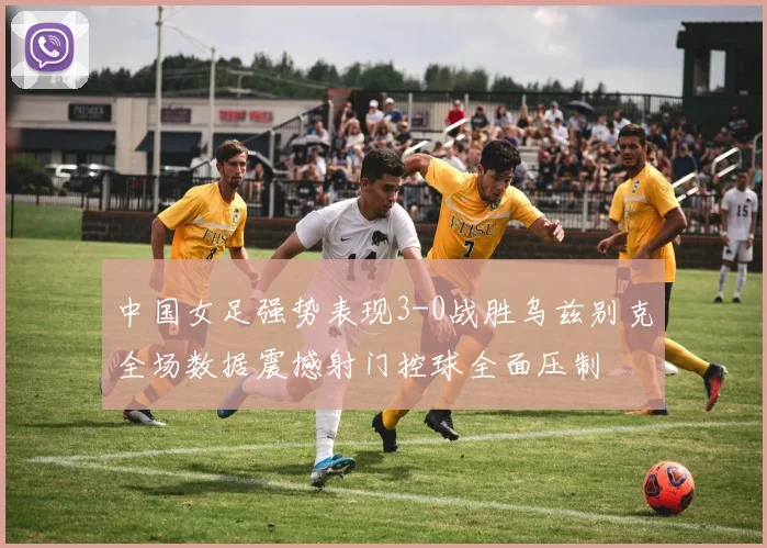 中国女足强势表现3-0战胜乌兹别克全场数据震撼射门控球全面压制