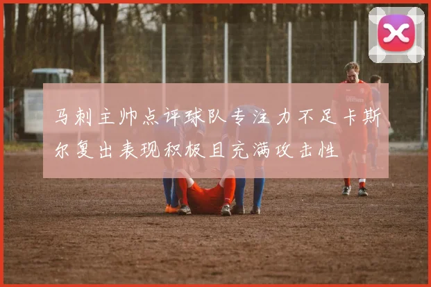 马刺主帅点评球队专注力不足卡斯尔复出表现积极且充满攻击性