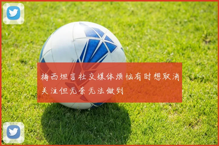 梅西坦言社交媒体烦恼有时想取消关注但无奈无法做到