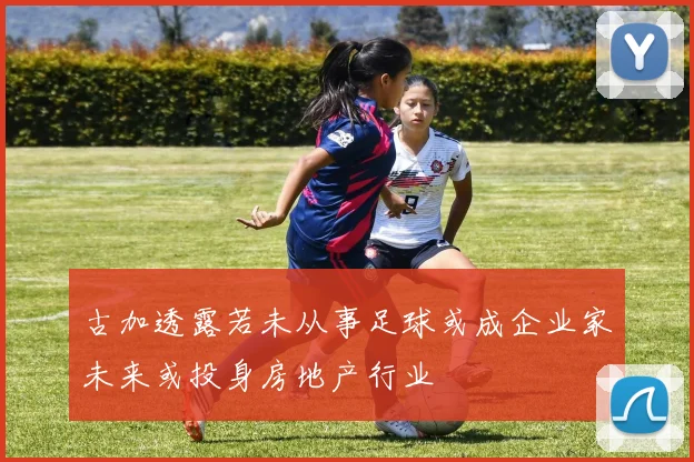 古加透露若未从事足球或成企业家未来或投身房地产行业