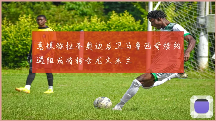 意媒称拉齐奥边后卫马鲁西奇续约遇阻或将转会尤文米兰