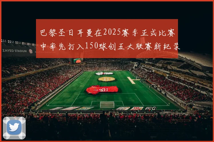 巴黎圣日耳曼在2025赛季正式比赛中率先打入150球创五大联赛新纪录