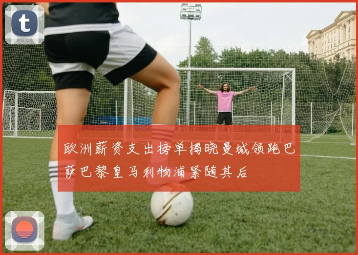 欧洲薪资支出榜单揭晓曼城领跑巴萨巴黎皇马利物浦紧随其后