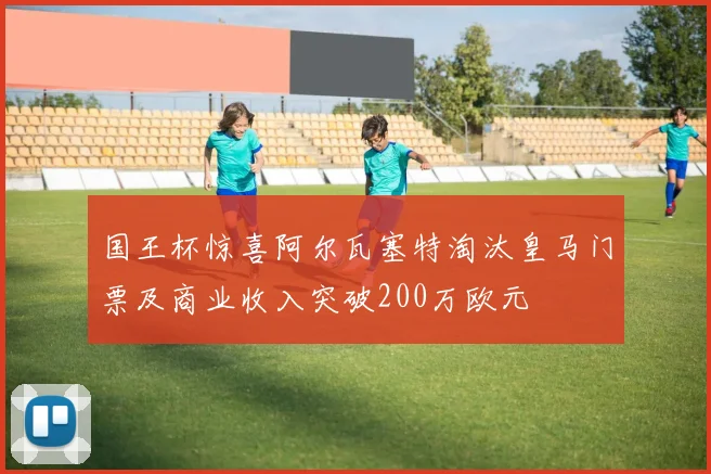 国王杯惊喜阿尔瓦塞特淘汰皇马门票及商业收入突破200万欧元