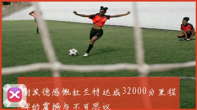谢泼德感慨杜兰特达成32000分里程碑的震撼与不可思议