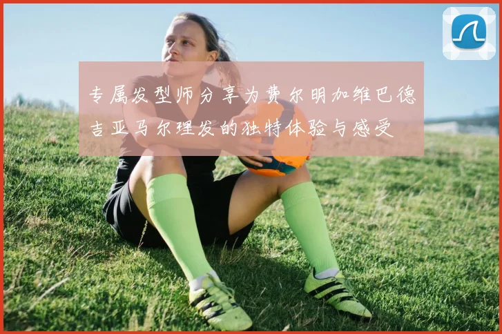 专属发型师分享为费尔明加维巴德吉亚马尔理发的独特体验与感受