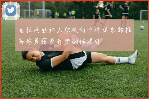 吉拉西经纪人积极向沙特俱乐部推荐球员薪资有望翻倍提升