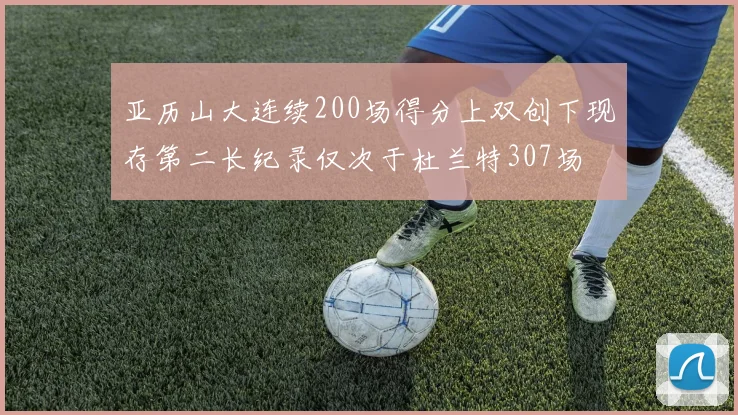 亚历山大连续200场得分上双创下现存第二长纪录仅次于杜兰特307场