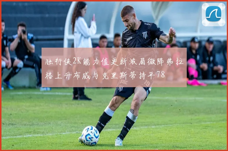 独行侠2K能力值更新浓眉微降弗拉格上升布威与克里斯蒂持平78