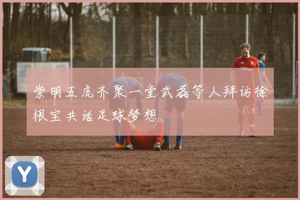 崇明五虎齐聚一堂武磊等人拜访徐根宝共话足球梦想