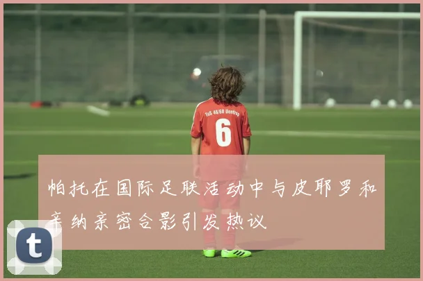 帕托在国际足联活动中与皮耶罗和辛纳亲密合影引发热议
