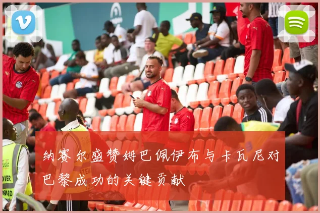 纳赛尔盛赞姆巴佩伊布与卡瓦尼对巴黎成功的关键贡献