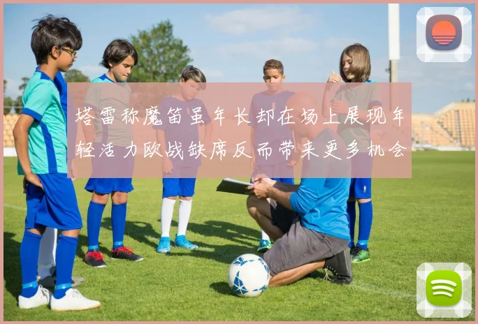 塔雷称魔笛虽年长却在场上展现年轻活力欧战缺席反而带来更多机会