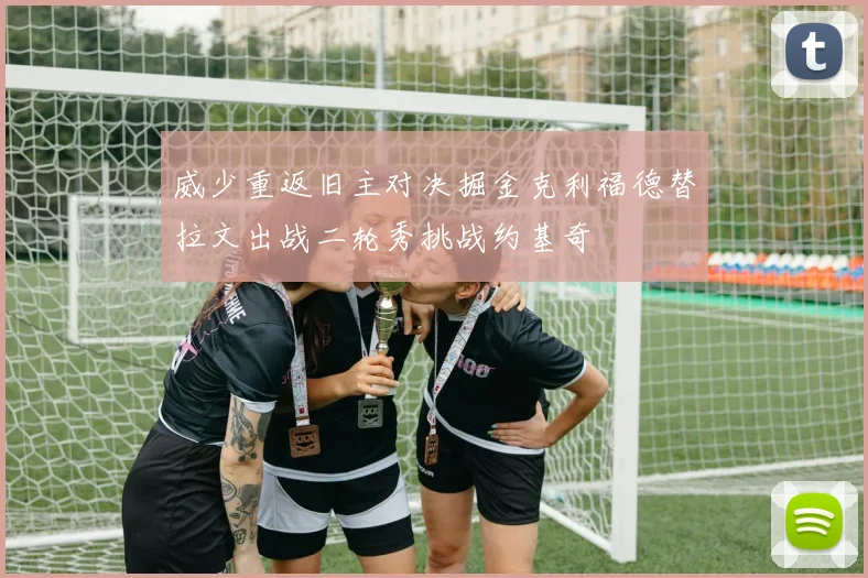 威少重返旧主对决掘金克利福德替拉文出战二轮秀挑战约基奇