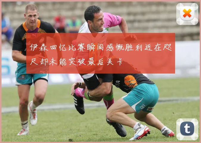 伊森回忆比赛瞬间感慨胜利近在咫尺却未能突破最后关卡