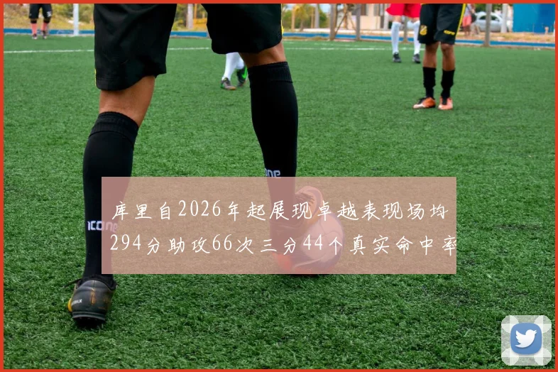 库里自2026年起展现卓越表现场均294分助攻66次三分44个真实命中率高达637