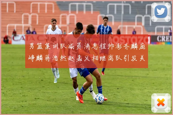 男篮集训队减员消息程帅澎齐麟庞峥麟蒋浩然赵嘉义相继离队引发关注