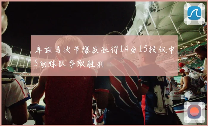 库兹马次节爆发独得14分15投仅中5助球队争取胜利